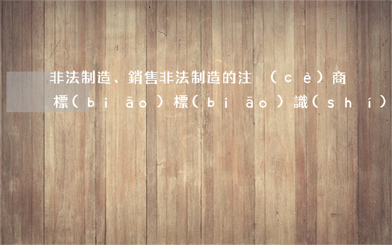 非法制造、銷售非法制造的注冊(cè)商標(biāo)標(biāo)識(shí)罪立案標(biāo)準(zhǔn)_2021非法制造、銷售非法制造的注冊(cè)商標(biāo)標(biāo)識(shí)罪量刑標(biāo)
